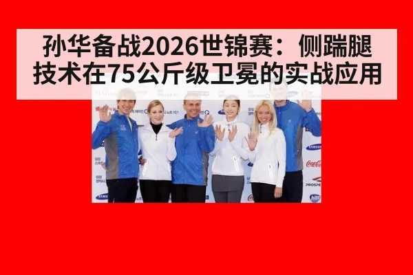 孙华备战2026世锦赛：侧踹腿技术在75公斤级卫冕的实战应用