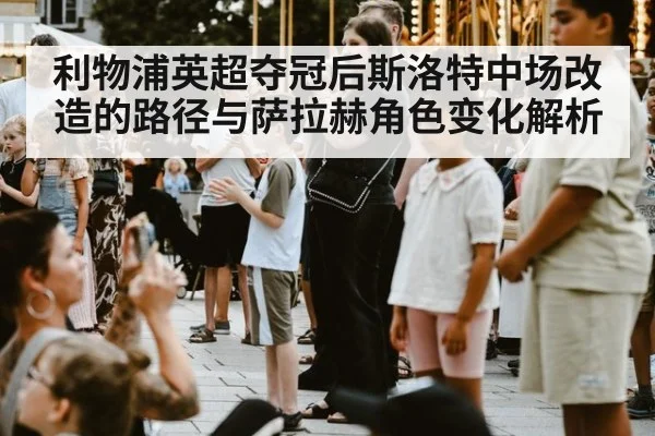 利物浦英超夺冠后斯洛特中场改造的路径与萨拉赫角色变化解析